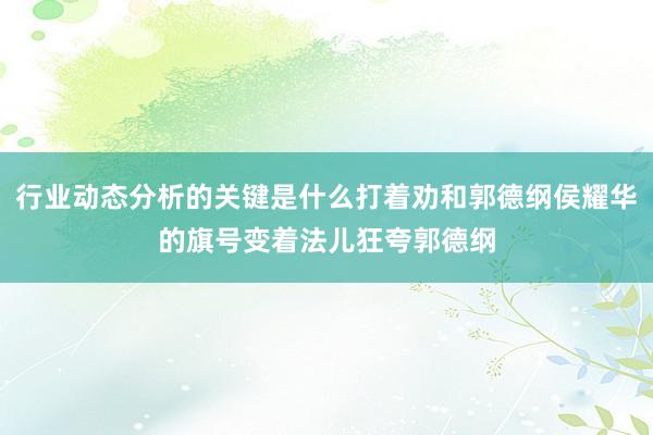 行业动态分析的关键是什么打着劝和郭德纲侯耀华的旗号变着法儿狂夸郭德纲