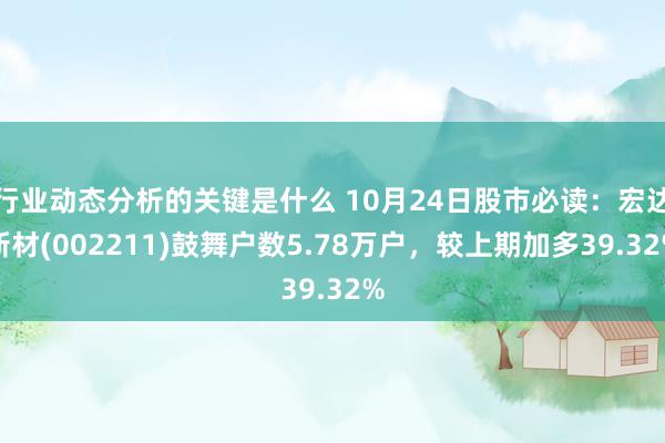 行业动态分析的关键是什么 10月24日股市必读：宏达新材(002211)鼓舞户数5.78万户，较上期加多39.32%