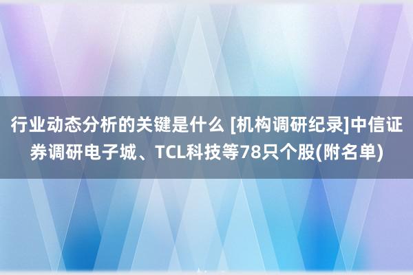 行业动态分析的关键是什么 [机构调研纪录]中信证券调研电子城、TCL科技等78只个股(附名单)