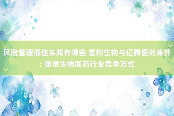 风险管理最佳实践有哪些 嘉和生物与亿腾医药兼并: 重塑生物医药行业竞争方式