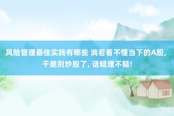 风险管理最佳实践有哪些 淌若看不懂当下的A股, 干脆别炒股了, 话糙理不糙!