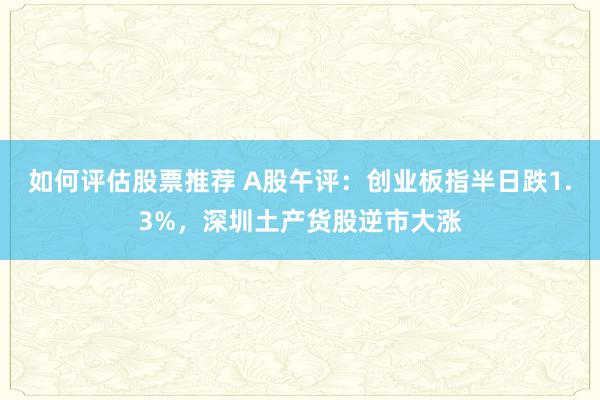 如何评估股票推荐 A股午评：创业板指半日跌1.3%，深圳土产货股逆市大涨