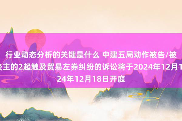 行业动态分析的关键是什么 中建五局动作被告/被上诉东谈主的2起触及贸易左券纠纷的诉讼将于2024年12月18日开庭