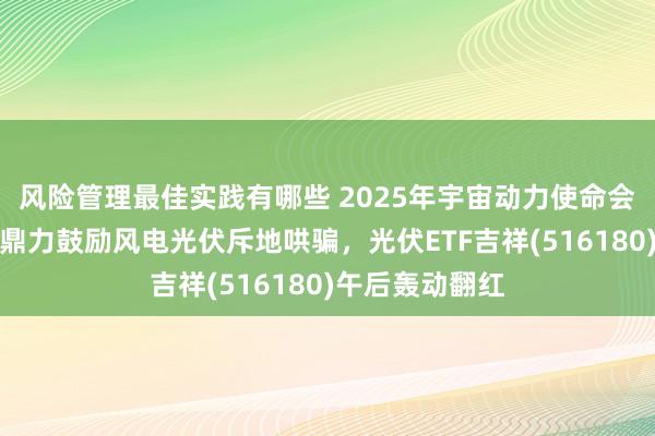 风险管理最佳实践有哪些 2025年宇宙动力使命会议在京召开，鼎力鼓励风电光伏斥地哄骗，光伏ETF吉祥(516180)午后轰动翻红