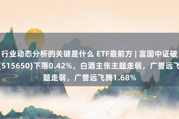 行业动态分析的关键是什么 ETF最前方 | 富国中证破费50ETF(515650)下落0.42%，白酒主张主题走弱，广誉远飞腾1.68%