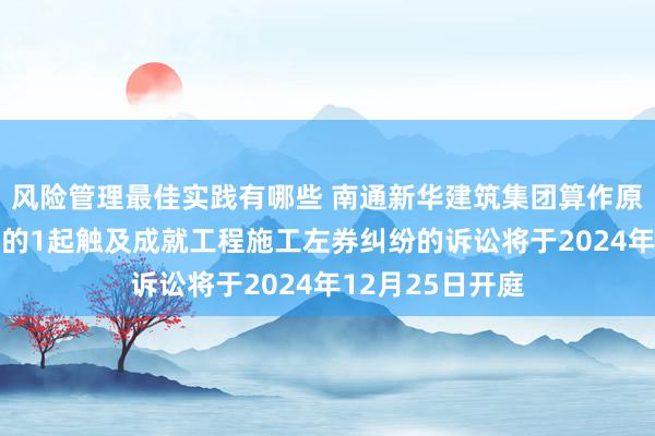 风险管理最佳实践有哪些 南通新华建筑集团算作原告/上诉东谈主的1起触及成就工程施工左券纠纷的诉讼将于2024年12月25日开庭