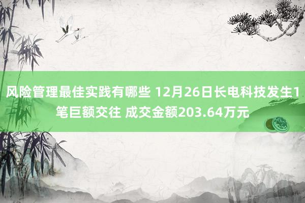 风险管理最佳实践有哪些 12月26日长电科技发生1笔巨额交往 成交金额203.64万元