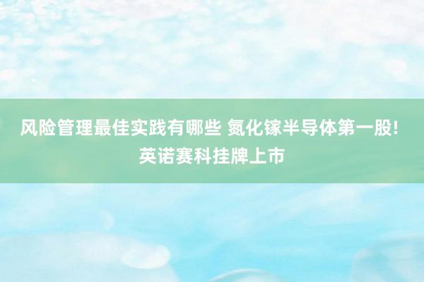 风险管理最佳实践有哪些 氮化镓半导体第一股! 英诺赛科挂牌上市