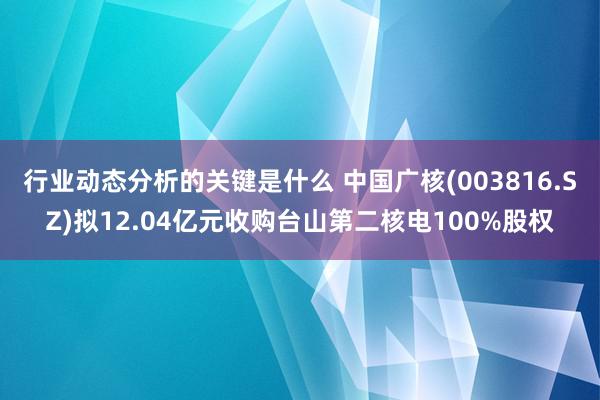 行业动态分析的关键是什么 中国广核(003816.SZ)拟12.04亿元收购台山第二核电100%股权