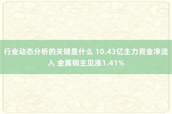 行业动态分析的关键是什么 10.43亿主力资金净流入 金属铜主见涨1.41%