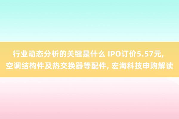 行业动态分析的关键是什么 IPO订价5.57元, 空调结构件及热交换器等配件, 宏海科技申购解读