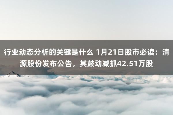 行业动态分析的关键是什么 1月21日股市必读：清源股份发布公告，其鼓动减抓42.51万股