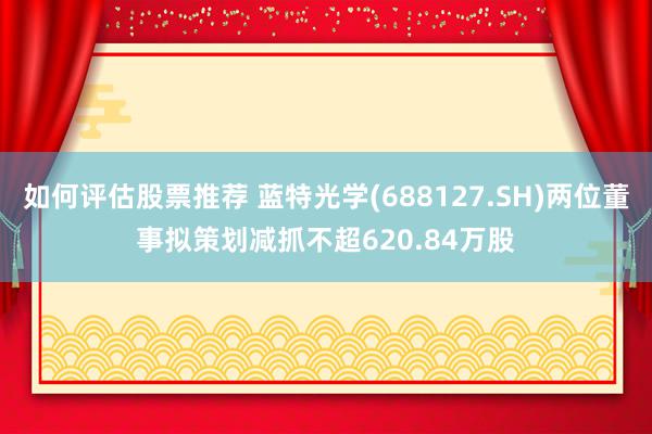 如何评估股票推荐 蓝特光学(688127.SH)两位董事拟策划减抓不超620.84万股