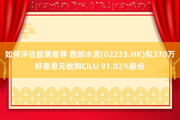 如何评估股票推荐 西部水泥(02233.HK)拟370万好意思元收购CILU 91.02%股份