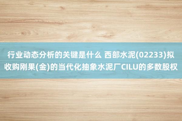 行业动态分析的关键是什么 西部水泥(02233)拟收购刚果(金)的当代化抽象水泥厂CILU的多数股权