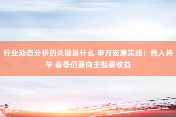 行业动态分析的关键是什么 申万宏源策略：鲁人持竿 春季仍要向主题要收益