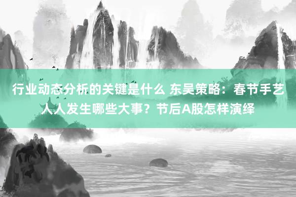 行业动态分析的关键是什么 东吴策略：春节手艺人人发生哪些大事？节后A股怎样演绎