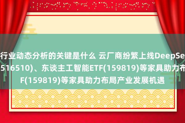 行业动态分析的关键是什么 云厂商纷繁上线DeepSeek，云估量ETF(516510)、东谈主工智能ETF(159819)等家具助力布局产业发展机遇