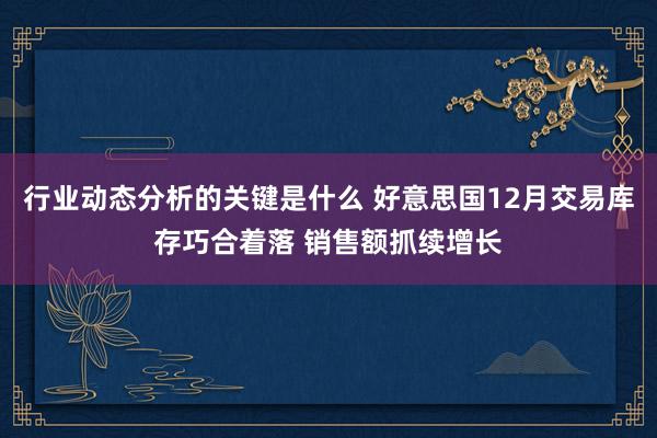 行业动态分析的关键是什么 好意思国12月交易库存巧合着落 销售额抓续增长