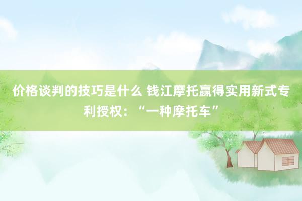 风险管理最佳实践有哪些 钱江摩托获取实用新式专利授权：“一种摩托车”