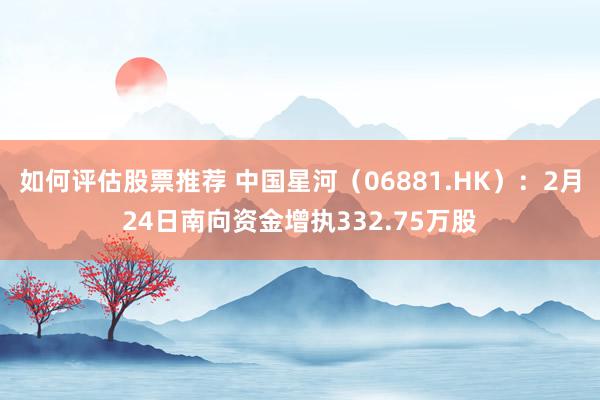 如何评估股票推荐 中国星河（06881.HK）：2月24日南向资金增执332.75万股