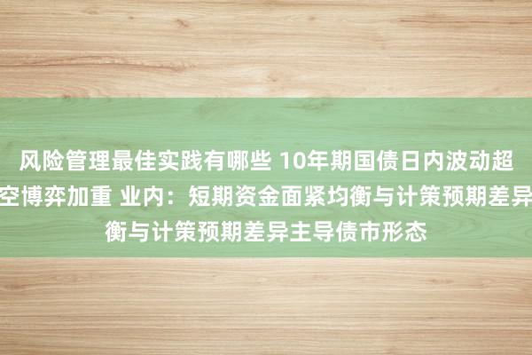 风险管理最佳实践有哪些 10年期国债日内波动超6BP，债市多空博弈加重 业内：短期资金面紧均衡与计策预期差异主导债市形态