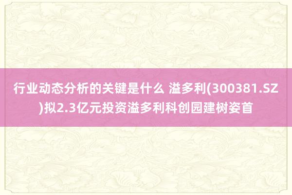 行业动态分析的关键是什么 溢多利(300381.SZ)拟2.3亿元投资溢多利科创园建树姿首