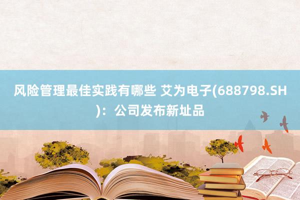 风险管理最佳实践有哪些 艾为电子(688798.SH)：公司发布新址品