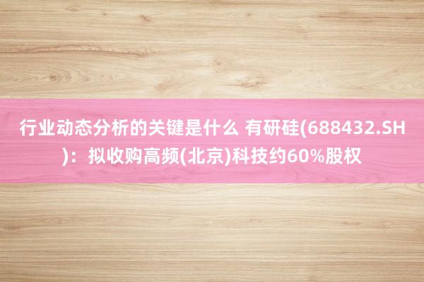 行业动态分析的关键是什么 有研硅(688432.SH)：拟收购高频(北京)科技约60%股权