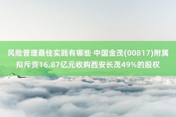 风险管理最佳实践有哪些 中国金茂(00817)附属拟斥资16.87亿元收购西安长茂49%的股权