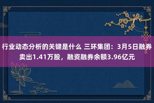 行业动态分析的关键是什么 三环集团：3月5日融券卖出1.41万股，融资融券余额3.96亿元