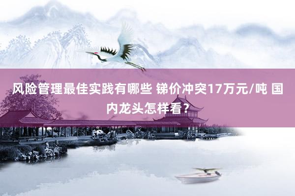 风险管理最佳实践有哪些 锑价冲突17万元/吨 国内龙头怎样看？