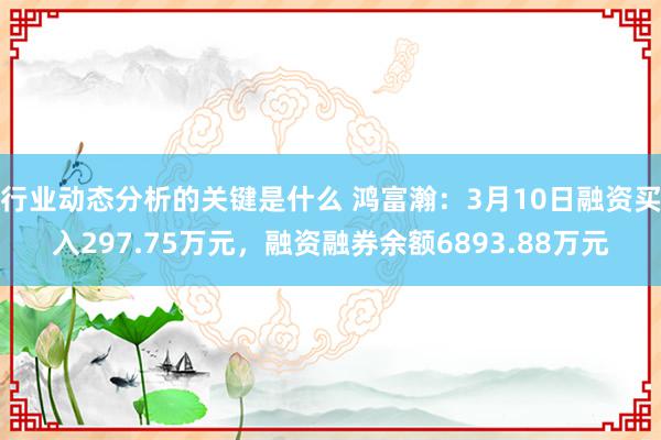 行业动态分析的关键是什么 鸿富瀚：3月10日融资买入297.75万元，融资融券余额6893.88万元